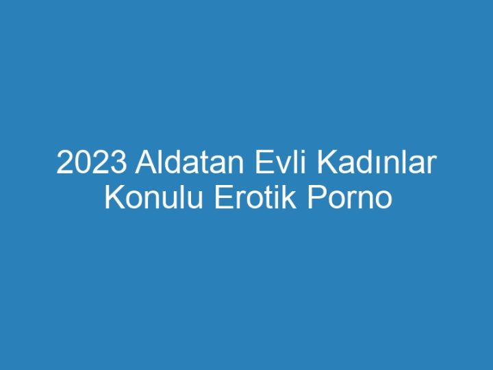 2023 Aldatan Evli Kadınlar Konulu Erotik Porno Hikayeler