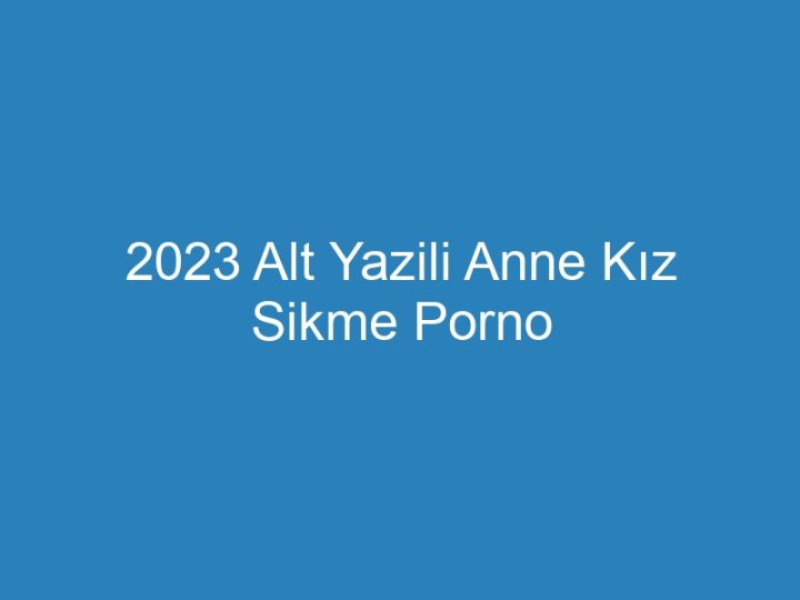 2023 Alt Yazili Anne Kız Sikme Porno