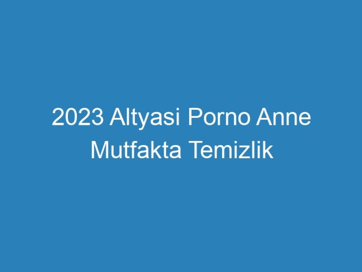 2023 Altyasi Porno Anne Mutfakta Temizlik