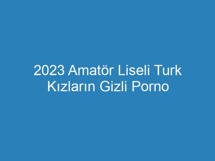 2023 Amatör Liseli Turk Kızların Gizli Porno Filmleri
