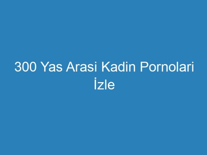 300 Yas Arasi Kadin Pornolari İzle
